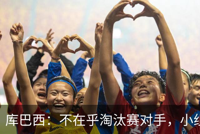 库巴西：不在乎淘汰赛对手，小组第一已达成目标，我们是低开高走