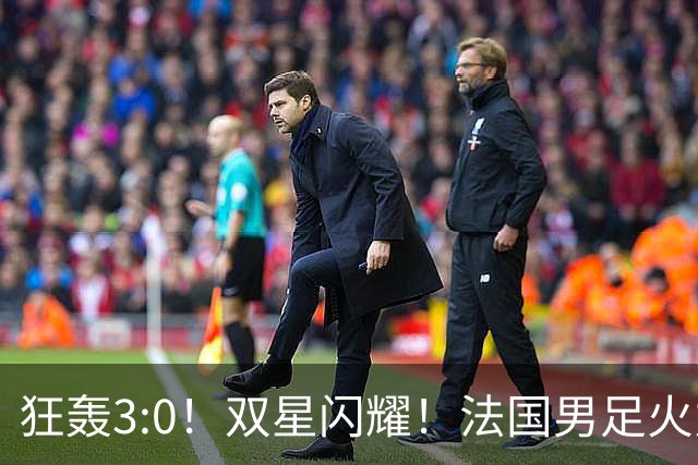 狂轰3:0！双星闪耀！法国男足火力猛，姆巴佩和登贝莱把对手打崩盘